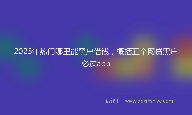 2025年热门哪里能黑户借钱，概括五个网贷黑户必过app