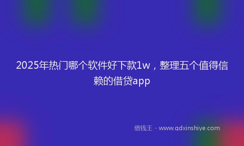 2025年热门哪个软件好下款1w，整理五个值得信赖的借贷app