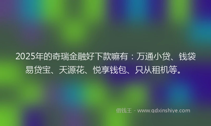 2025年的奇瑞金融好下款嘛有：万通小贷、钱袋易贷宝、天源花、悦享钱包、只从租机等。