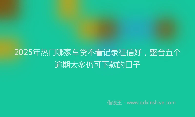2025年热门哪家车贷不看记录征信好，整合五个逾期太多仍可下款的口子