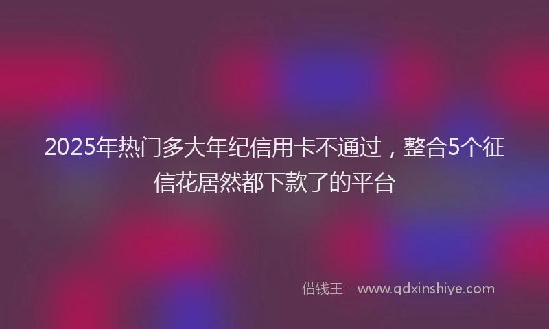 2025年热门多大年纪信用卡不通过，整合5个征信花居然都下款了的平台