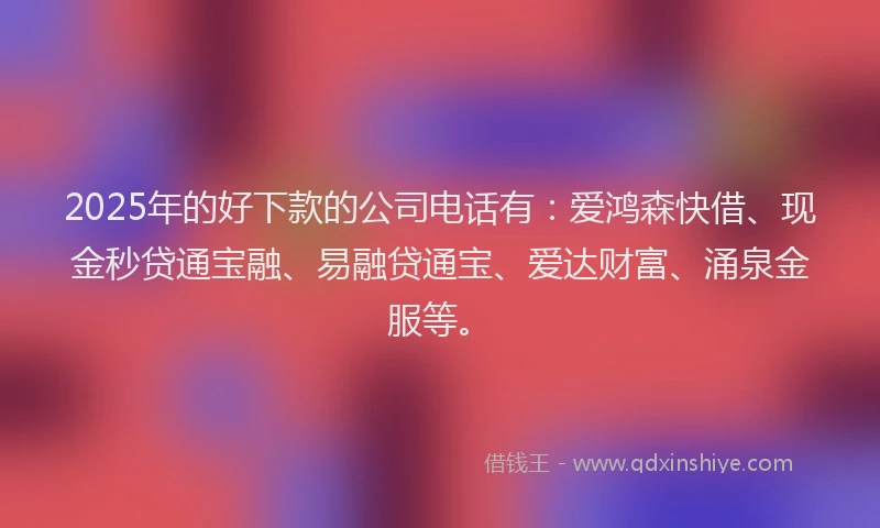 2025年的好下款的公司电话有：爱鸿森快借、现金秒贷通宝融、易融贷通宝、爱达财富、涌泉金服等。