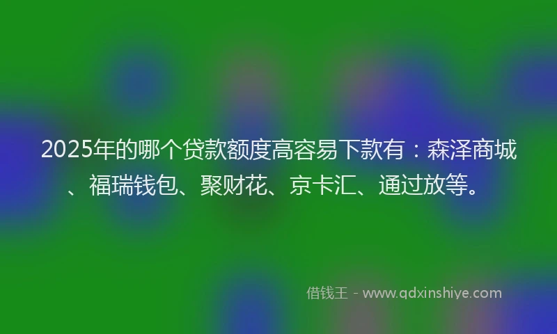 2025年的哪个贷款额度高容易下款有：森泽商城、福瑞钱包、聚财花、京卡汇、通过放等。
