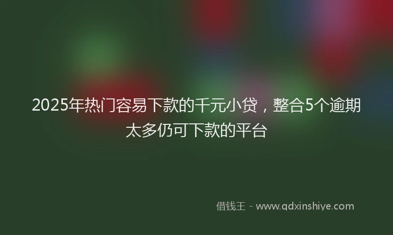 2025年热门容易下款的千元小贷，整合5个逾期太多仍可下款的平台