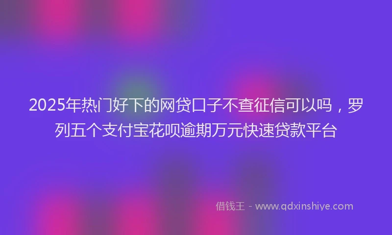 2025年热门好下的网贷口子不查征信可以吗，罗列五个支付宝花呗逾期万元快速贷款平台