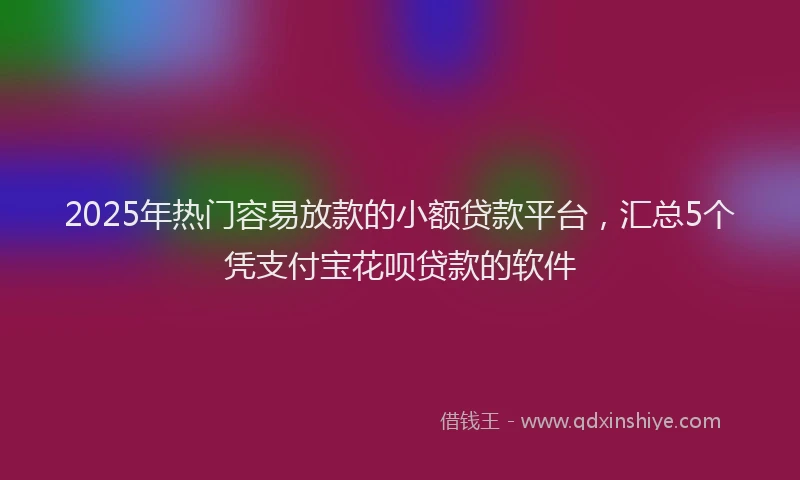 2025年热门容易放款的小额贷款平台，汇总5个凭支付宝花呗贷款的软件
