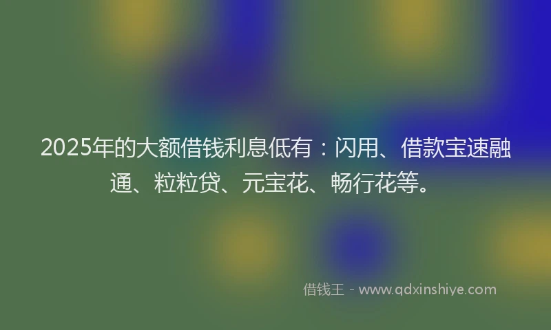 2025年的大额借钱利息低有：闪用、借款宝速融通、粒粒贷、元宝花、畅行花等。