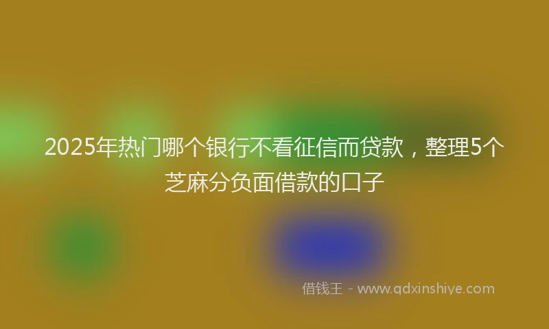 2025年热门哪个银行不看征信而贷款，整理5个芝麻分负面借款的口子