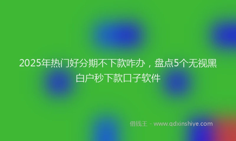 2025年热门好分期不下款咋办，盘点5个无视黑白户秒下款口子软件