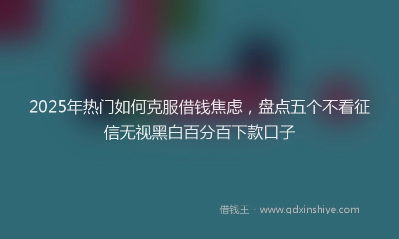 2025年热门如何克服借钱焦虑，盘点五个不看征信无视黑白百分百下款口子