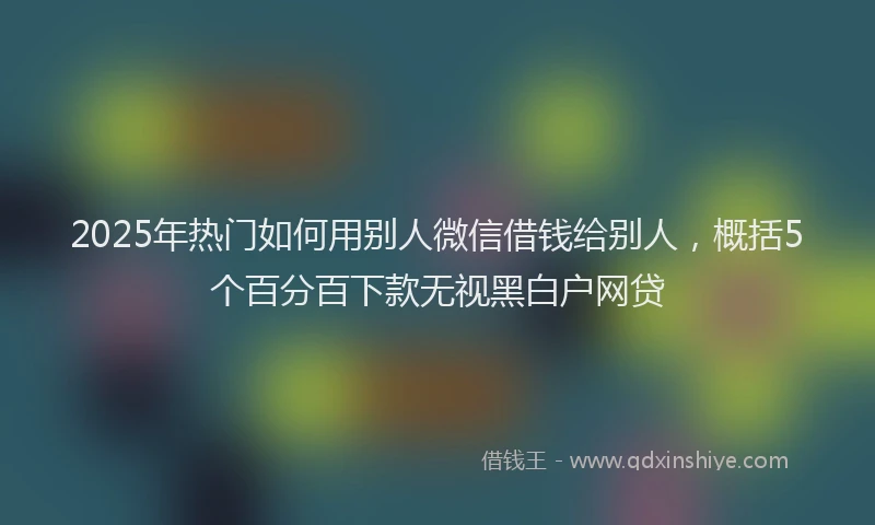 2025年热门如何用别人微信借钱给别人,概括5个百分百下款无视黑白户网贷