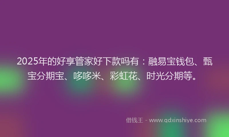 2025年的好享管家好下款吗有：融易宝钱包、甄宝分期宝、哆哆米、彩虹花、时光分期等。