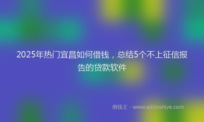 2025年热门宜昌如何借钱，总结5个不上征信报告的贷款软件