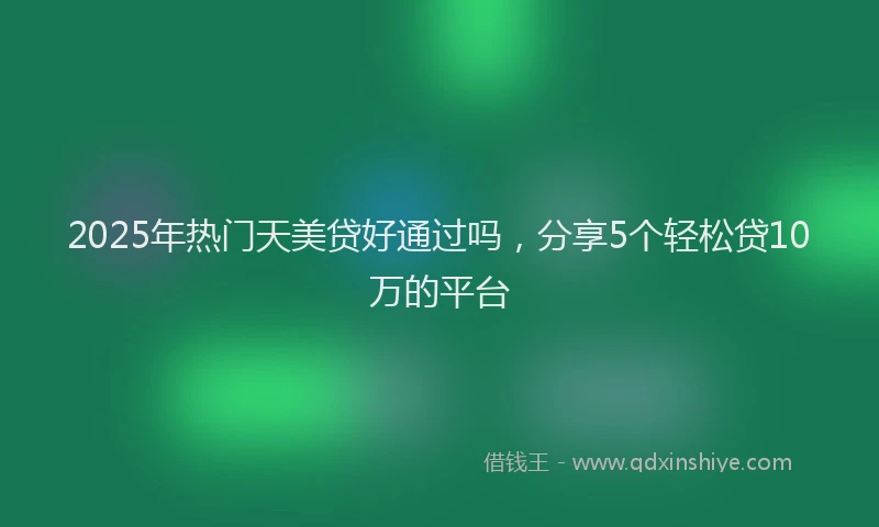 2025年热门天美贷好通过吗，分享5个轻松贷10万的平台