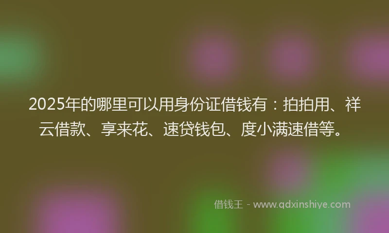 2025年的哪里可以用身份证借钱有：拍拍用、祥云借款、享来花、速贷钱包、度小满速借等。
