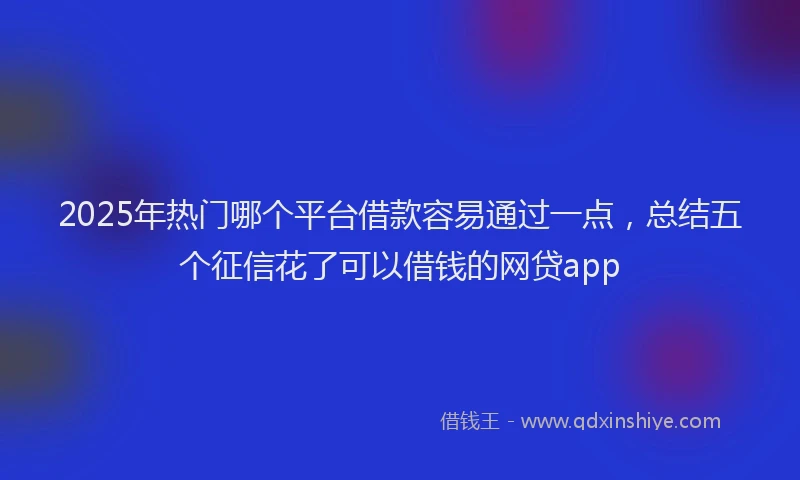2025年热门哪个平台借款容易通过一点，总结五个征信花了可以借钱的网贷app