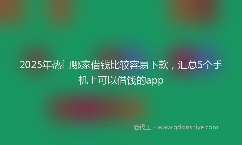 2025年热门哪家借钱比较容易下款，汇总5个手机上可以借钱的app