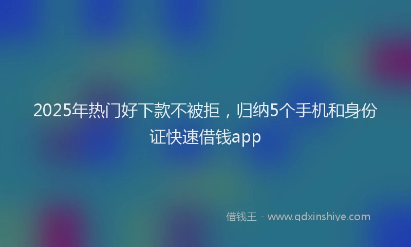 2025年热门好下款不被拒，归纳5个手机和身份证快速借钱app