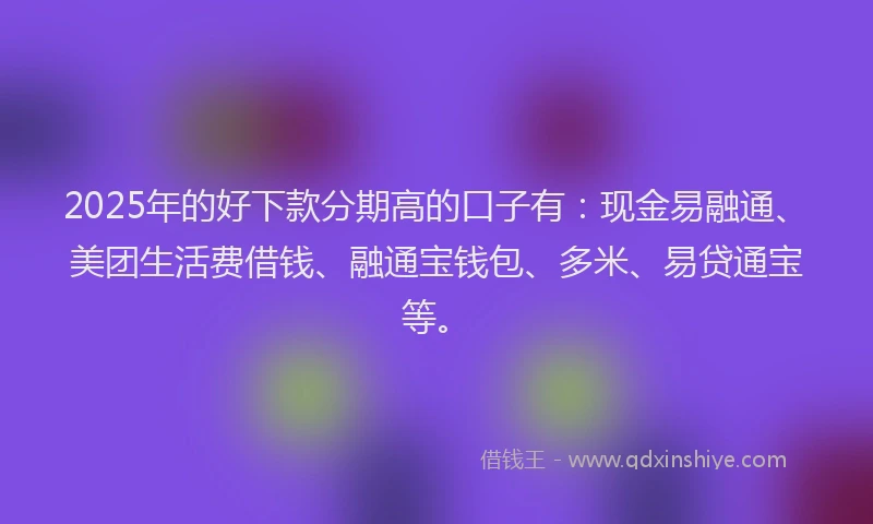 2025年的好下款分期高的口子有：现金易融通、美团生活费借钱、融通宝钱包、多米、易贷通宝等。