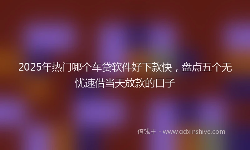 2025年热门哪个车贷软件好下款快，盘点五个无忧速借当天放款的口子
