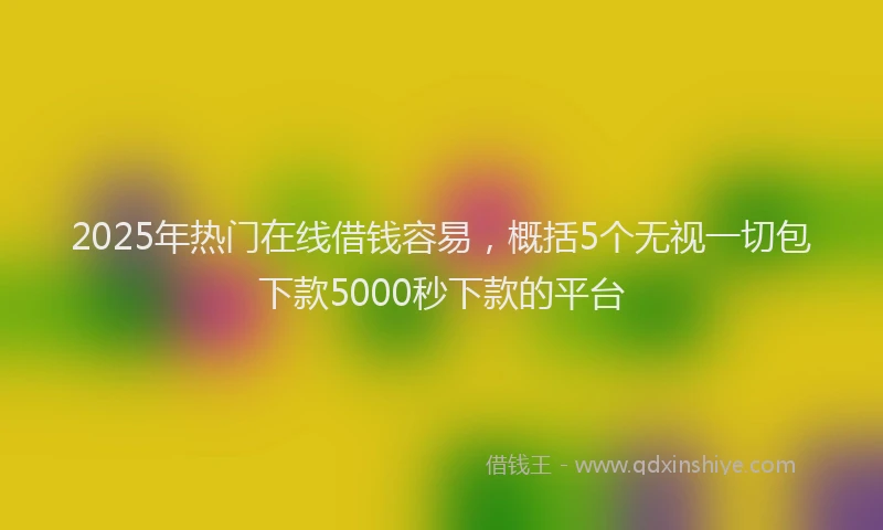 2025年热门在线借钱容易，概括5个无视一切包下款5000秒下款的平台