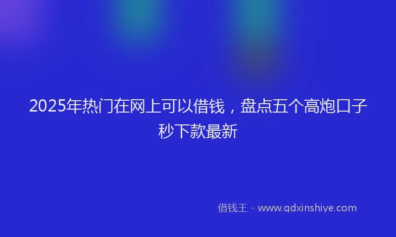 2025年热门在网上可以借钱，盘点五个高炮口子秒下款最新