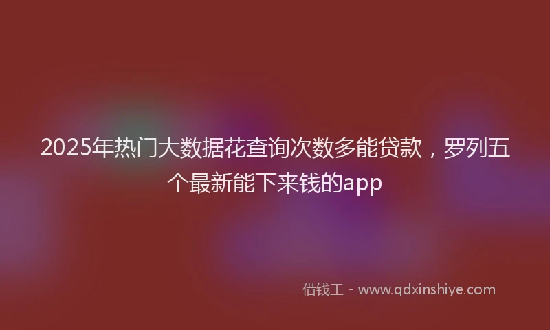 2025年热门大数据花查询次数多能贷款，罗列五个最新能下来钱的app