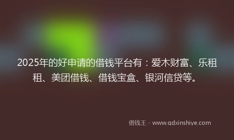 2025年的好申请的借钱平台有：爱木财富、乐租租、美团借钱、借钱宝盒、银河信贷等。