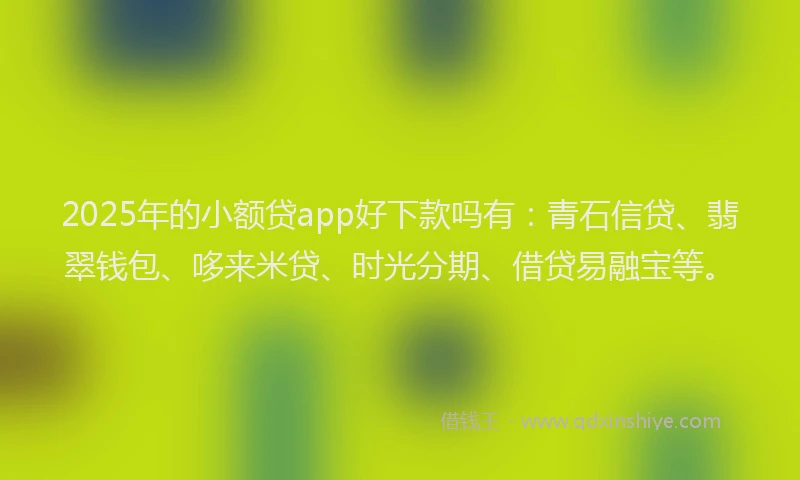 2025年的小额贷app好下款吗有：青石信贷、翡翠钱包、哆来米贷、时光分期、借贷易融宝等。