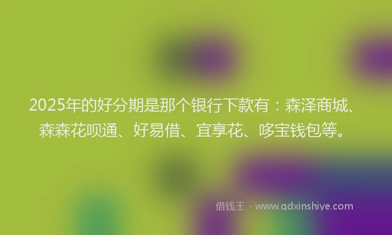 2025年的好分期是那个银行下款有：森泽商城、森森花呗通、好易借、宜享花、哆宝钱包等。