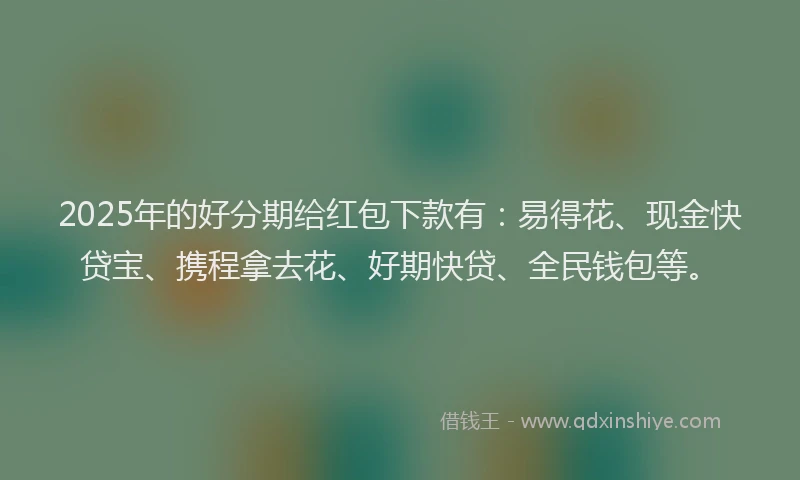 2025年的好分期给红包下款有：易得花、现金快贷宝、携程拿去花、好期快贷、全民钱包等。
