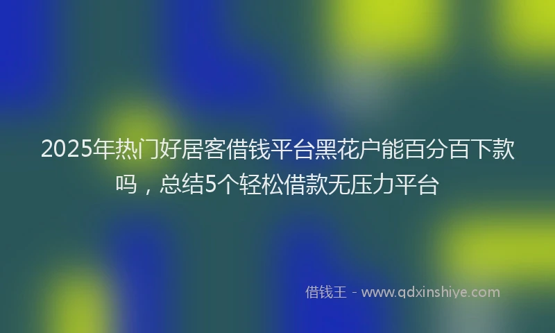 2025年热门好居客借钱平台黑花户能百分百下款吗，总结5个轻松借款无压力平台