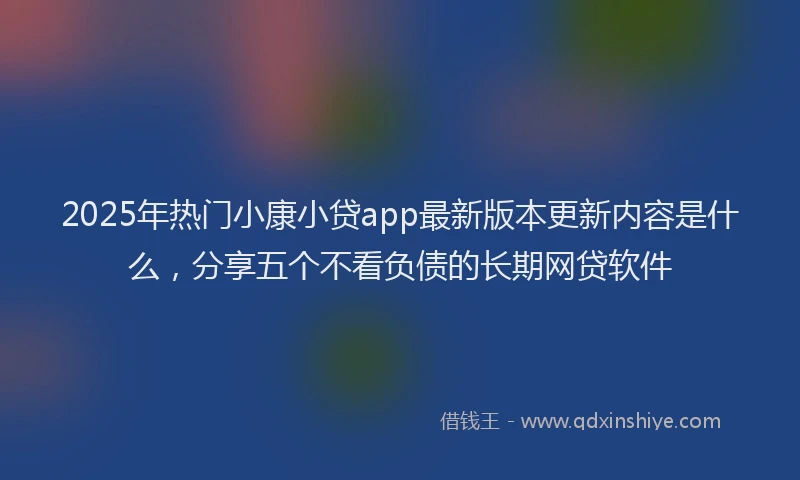 2025年热门小康小贷app最新版本更新内容是什么，分享五个不看负债的长期网贷软件