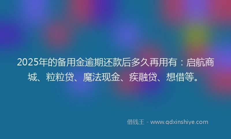 2025年的备用金逾期还款后多久再用有：启航商城、粒粒贷、魔法现金、疾融贷、想借等。