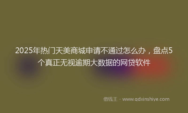 2025年热门天美商城申请不通过怎么办，盘点5个真正无视逾期大数据的网贷软件