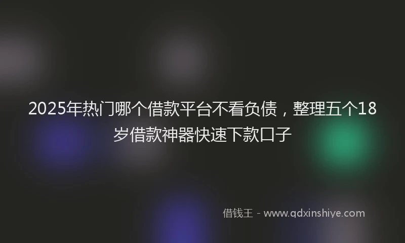 2025年热门哪个借款平台不看负债，整理五个18岁借款神器快速下款口子