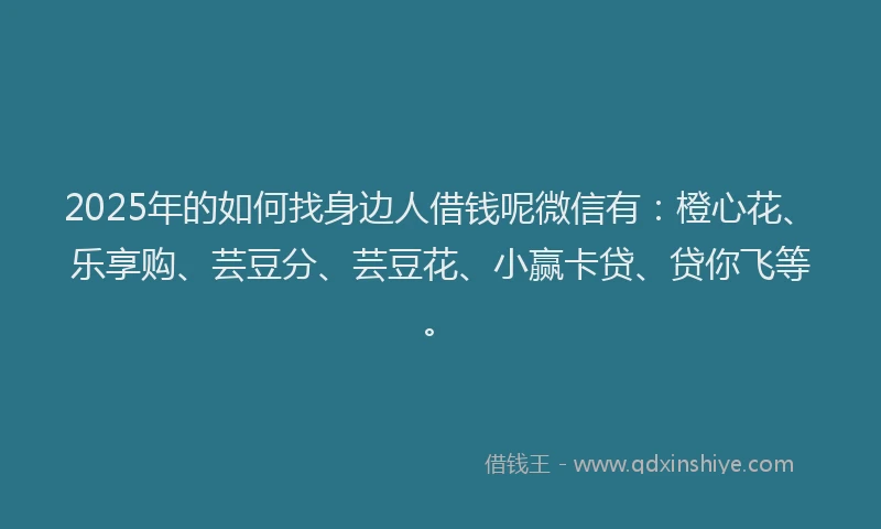 2025年的如何找身边人借钱呢微信有：橙心花、乐享购、芸豆分、芸豆花、小赢卡贷、贷你飞等。