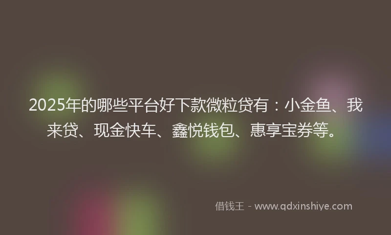 2025年的哪些平台好下款微粒贷有：小金鱼、我来贷、现金快车、鑫悦钱包、惠享宝券等。