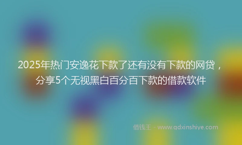 2025年热门安逸花下款了还有没有下款的网贷，分享5个无视黑白百分百下款的借款软件