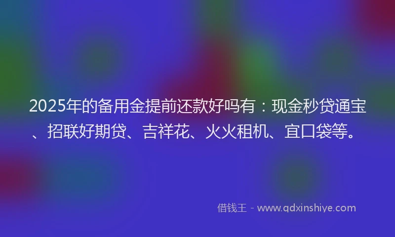 2025年的备用金提前还款好吗有：现金秒贷通宝、招联好期贷、吉祥花、火火租机、宜口袋等。