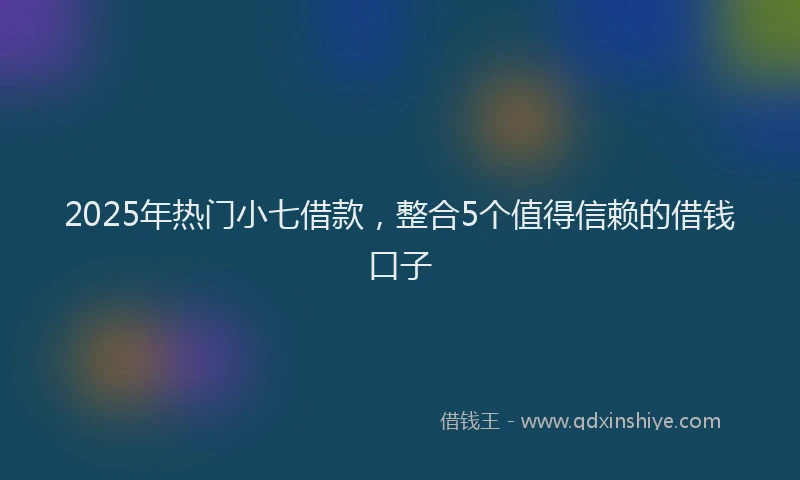 2025年热门小七借款，整合5个值得信赖的借钱口子