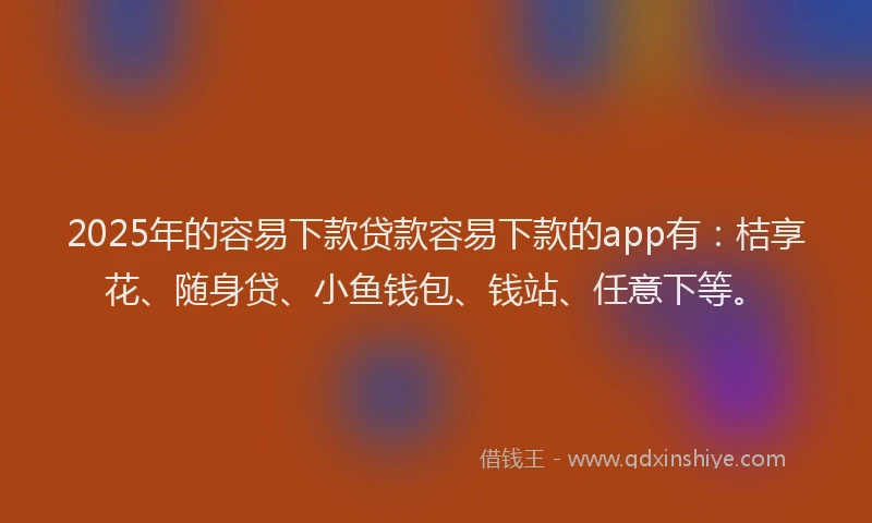 2025年的容易下款贷款容易下款的app有：桔享花、随身贷、小鱼钱包、钱站、任意下等。