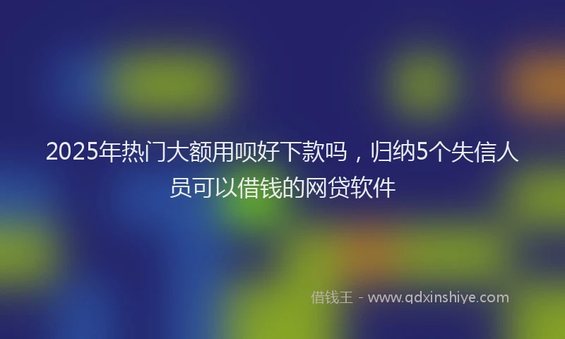 2025年热门大额用呗好下款吗，归纳5个失信人员可以借钱的网贷软件