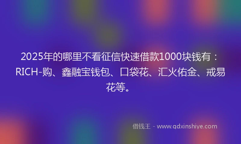 2025年的哪里不看征信快速借款1000块钱有：RICH-购、鑫融宝钱包、口袋花、汇火佑金、戒易花等。