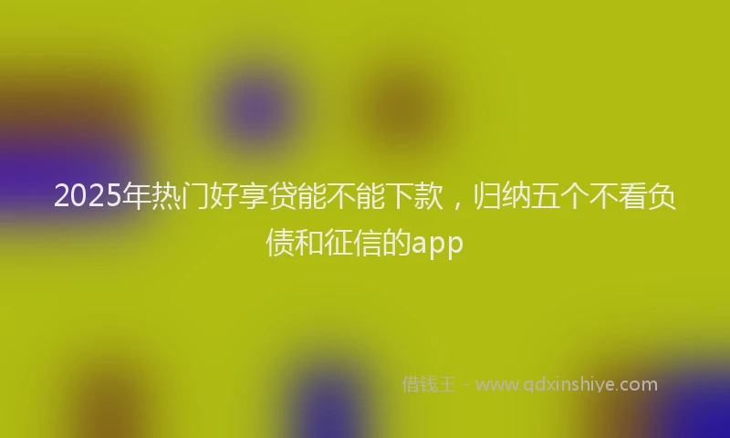 2025年热门好享贷能不能下款，归纳五个不看负债和征信的app