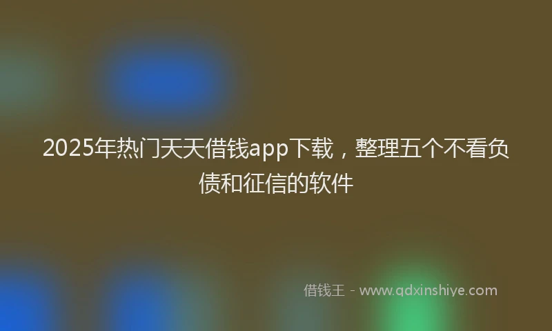 2025年热门天天借钱app下载，整理五个不看负债和征信的软件