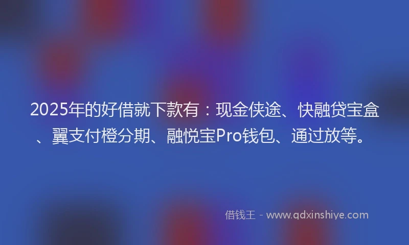 2025年的好借就下款有：现金侠途、快融贷宝盒、翼支付橙分期、融悦宝Pro钱包、通过放等。