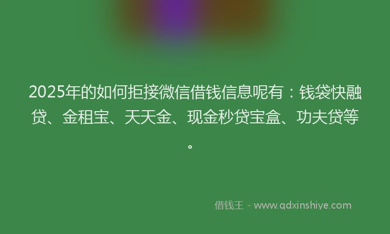 2025年的如何拒接微信借钱信息呢有：钱袋快融贷、金租宝、天天金、现金秒贷宝盒、功夫贷等。