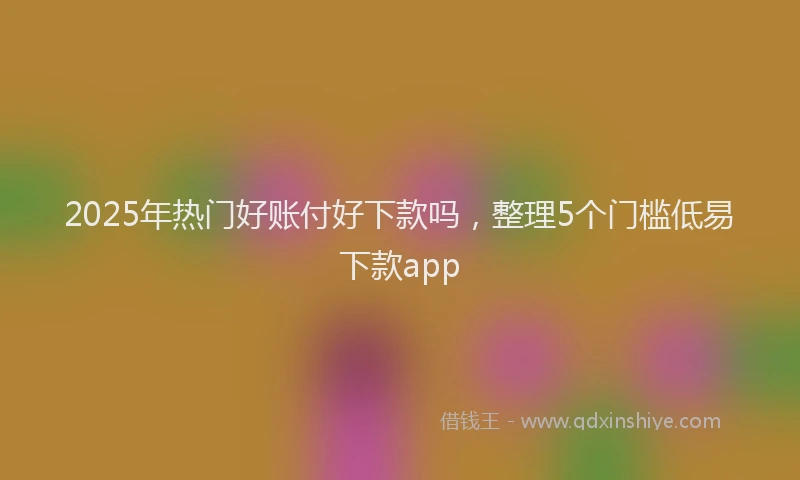 2025年热门好账付好下款吗，整理5个门槛低易下款app