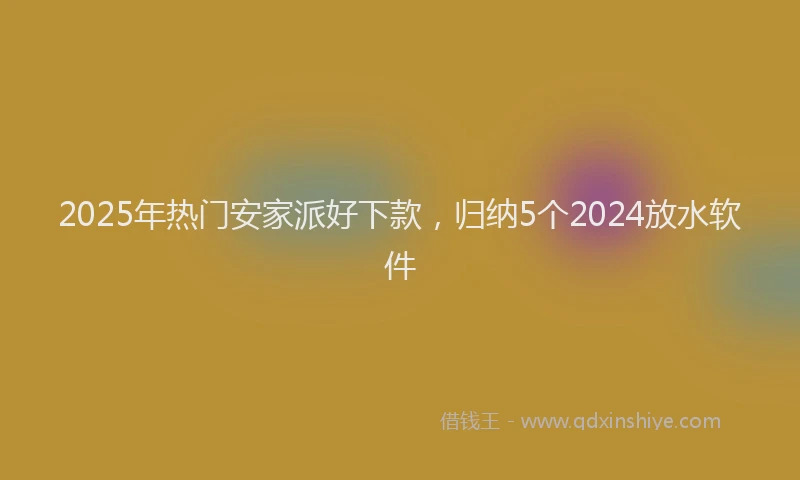 2025年热门安家派好下款，归纳5个2024放水软件